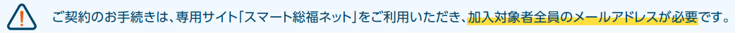 ご契約のお手続きは、専用サイト「スマート総福ネット」をご利用いただき、加入者全員のメールアドレスが必要です。